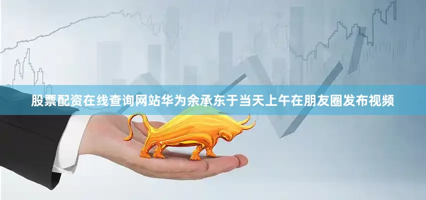 股票配资在线查询网站华为余承东于当天上午在朋友圈发布视频