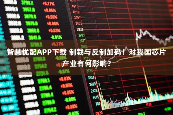 智慧优配APP下载 制裁与反制加码！对我国芯片产业有何影响？