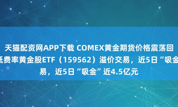 天猫配资网APP下载 COMEX黄金期货价格震荡回升，赛道最低费率黄金股ETF（159562）溢价交易，近5日“吸金”近4.5亿元