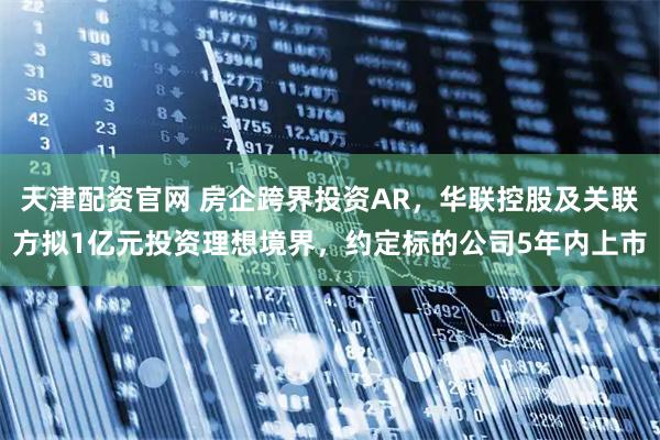 天津配资官网 房企跨界投资AR，华联控股及关联方拟1亿元投资理想境界，约定标的公司5年内上市