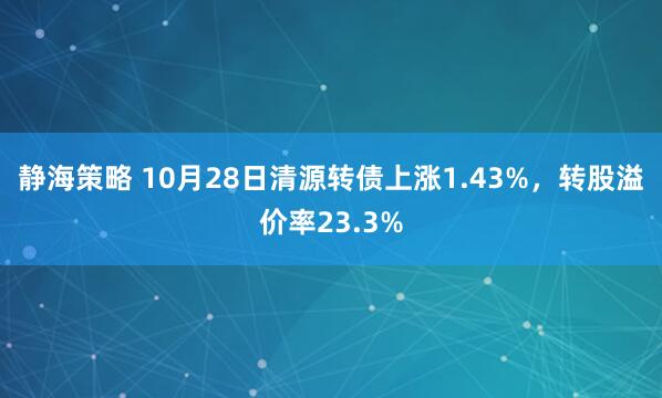 静海策略 10月28日清源转债上涨1.43%，转股溢价率23.3%