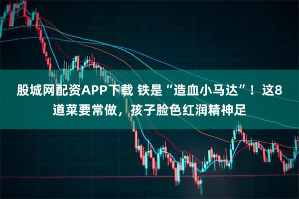 股城网配资APP下载 铁是“造血小马达”！这8道菜要常做，孩子脸色红润精神足