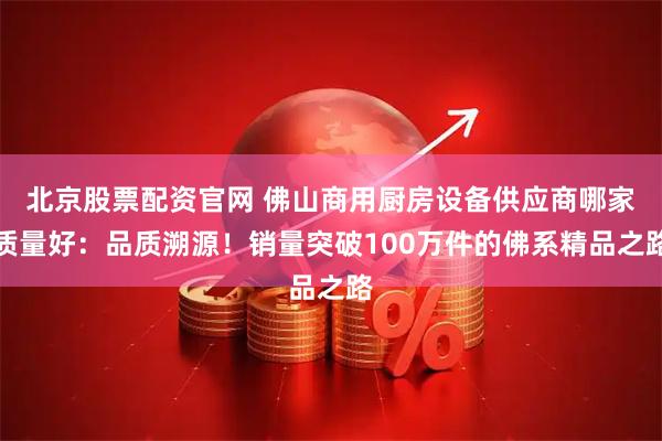 北京股票配资官网 佛山商用厨房设备供应商哪家质量好：品质溯源！销量突破100万件的佛系精品之路