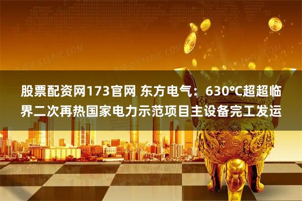 股票配资网173官网 东方电气：630℃超超临界二次再热国家电力示范项目主设备完工发运