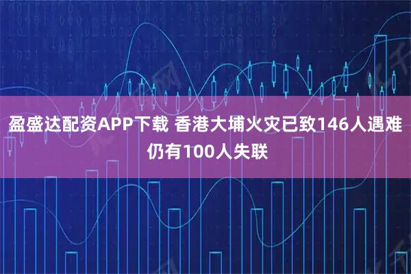 盈盛达配资APP下载 香港大埔火灾已致146人遇难 仍有100人失联