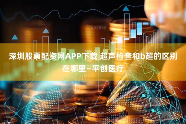 深圳股票配资网APP下载 超声检查和b超的区别在哪里—平创医疗