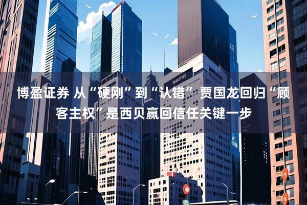博盈证券 从“硬刚”到“认错” 贾国龙回归“顾客主权”是西贝赢回信任关键一步