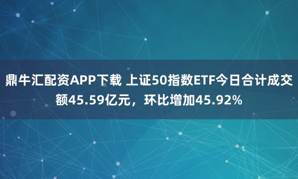 鼎牛汇配资APP下载 上证50指数ETF今日合计成交额45.59亿元，环比增加45.92%