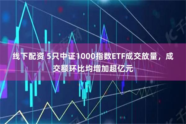 线下配资 5只中证1000指数ETF成交放量，成交额环比均增加超亿元