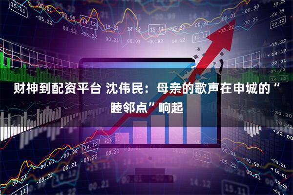 财神到配资平台 沈伟民：母亲的歌声在申城的“睦邻点”响起