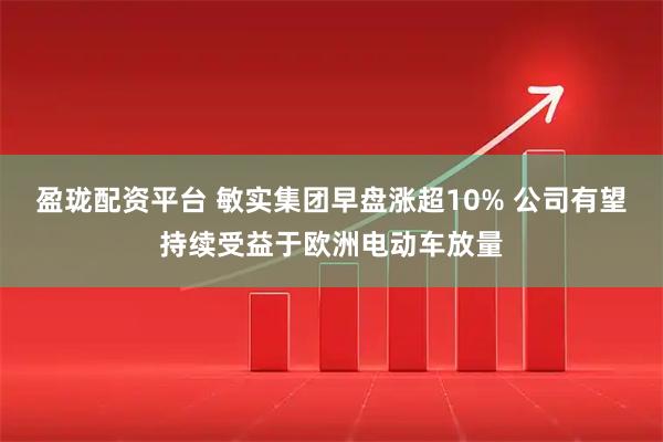 盈珑配资平台 敏实集团早盘涨超10% 公司有望持续受益于欧洲电动车放量