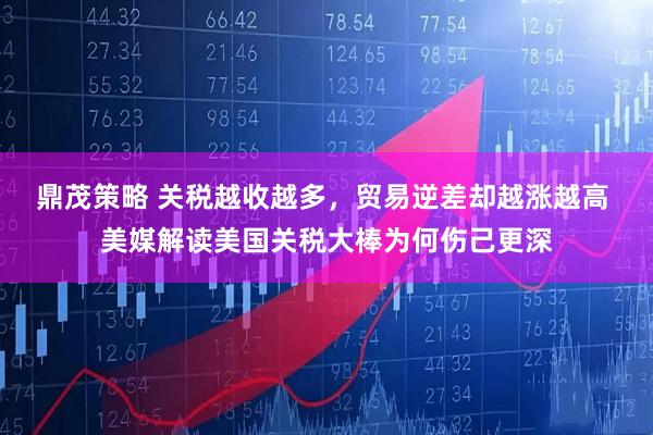 鼎茂策略 关税越收越多，贸易逆差却越涨越高 美媒解读美国关税大棒为何伤己更深