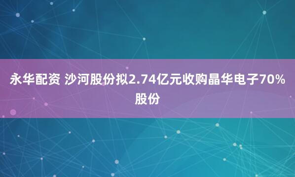 永华配资 沙河股份拟2.74亿元收购晶华电子70%股份